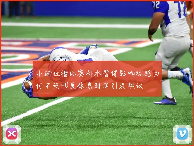 小猪吐槽比赛补水暂停影响观感为何不设40度休息时间引发热议