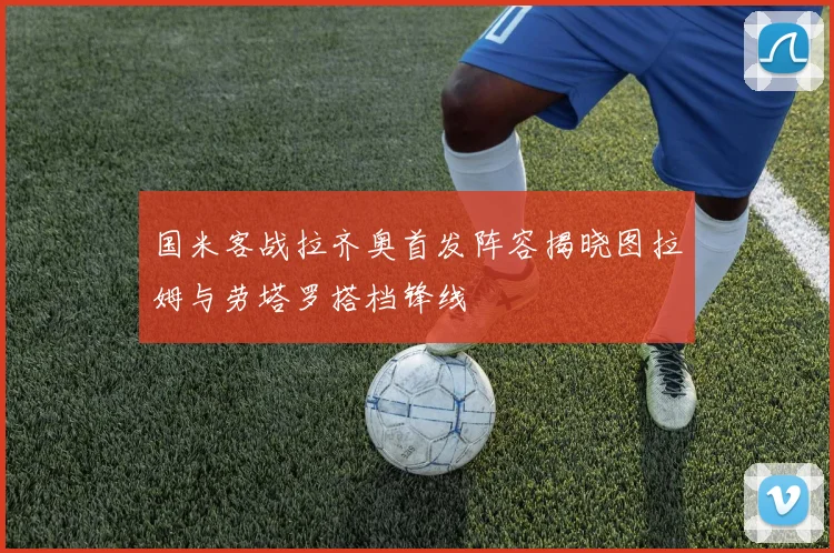 国米客战拉齐奥首发阵容揭晓图拉姆与劳塔罗搭档锋线