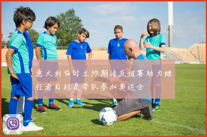 意大利临时主帅期待友谊赛助力继任者目标是带队参加奥运会