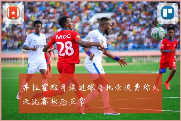 弗拉霍维奇谈进球与机会浪费称久未比赛状态正常