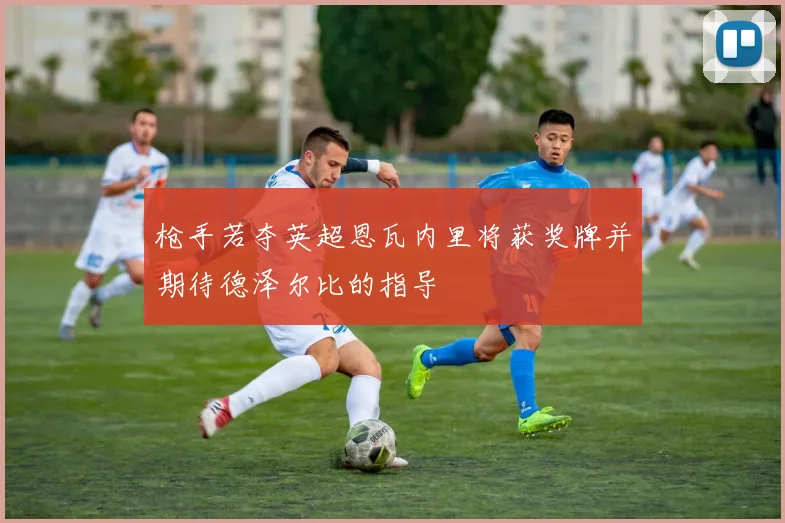 枪手若夺英超恩瓦内里将获奖牌并期待德泽尔比的指导