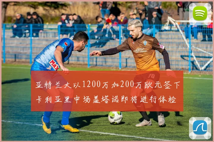亚特兰大以1200万加200万欧元签下卡利亚里中场盖塔诺即将进行体检