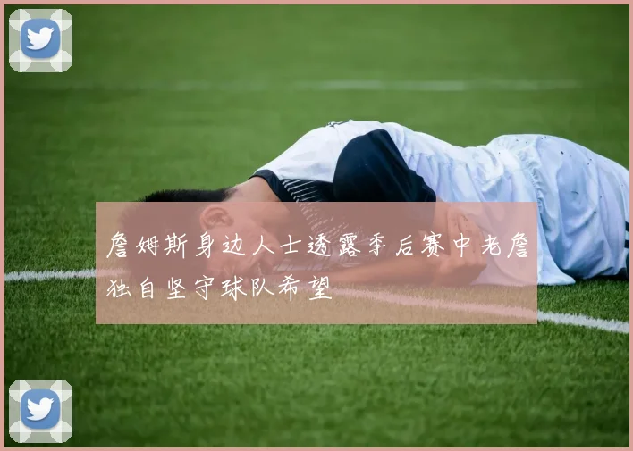 詹姆斯身边人士透露季后赛中老詹独自坚守球队希望