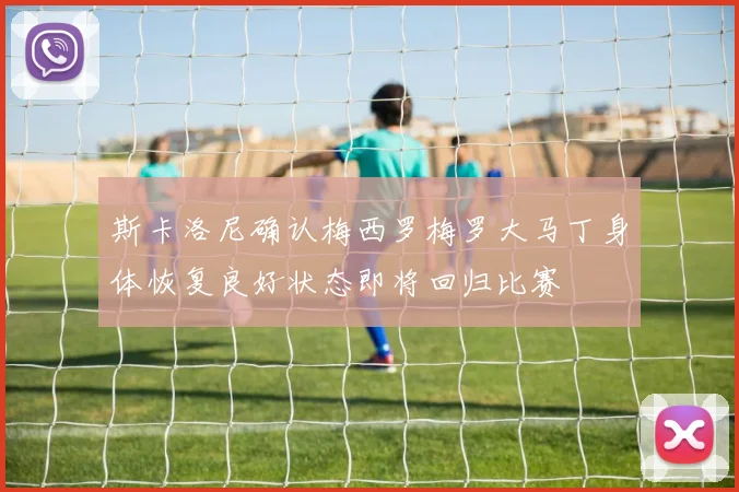 斯卡洛尼确认梅西罗梅罗大马丁身体恢复良好状态即将回归比赛
