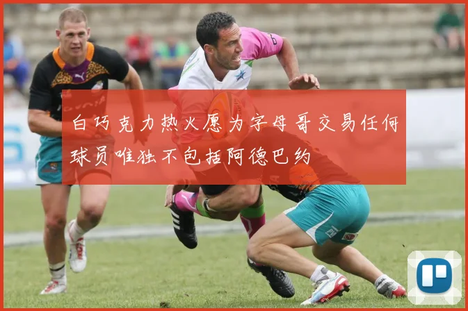 白巧克力热火愿为字母哥交易任何球员唯独不包括阿德巴约