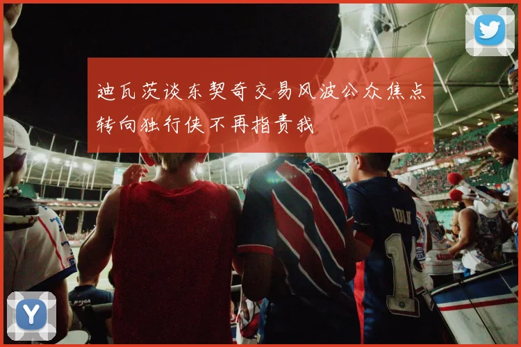 迪瓦茨谈东契奇交易风波公众焦点转向独行侠不再指责我