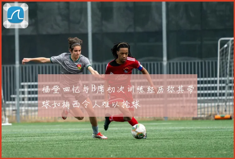 福登回忆与B席初次训练经历称其带球如梅西令人难以抢球