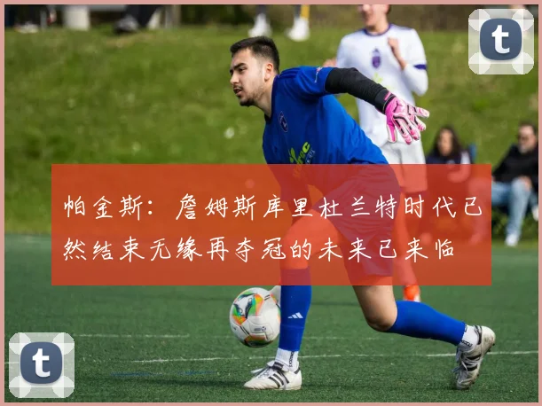 帕金斯：詹姆斯库里杜兰特时代已然结束无缘再夺冠的未来已来临