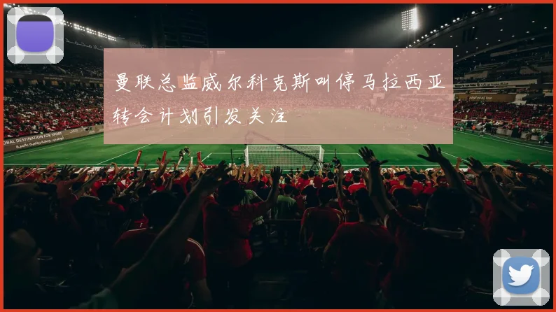 曼联总监威尔科克斯叫停马拉西亚转会计划引发关注