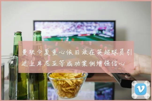 曼联今夏重心依旧放在英超球员引进上库尼亚等成功案例增强信心