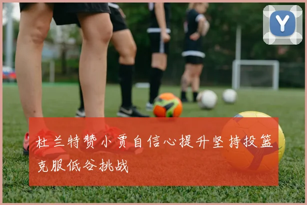 杜兰特赞小贾自信心提升坚持投篮克服低谷挑战