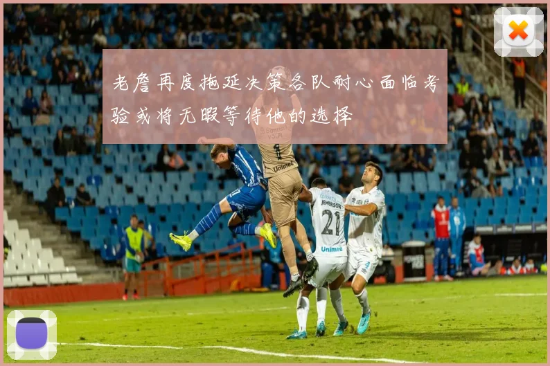 老詹再度拖延决策各队耐心面临考验或将无暇等待他的选择