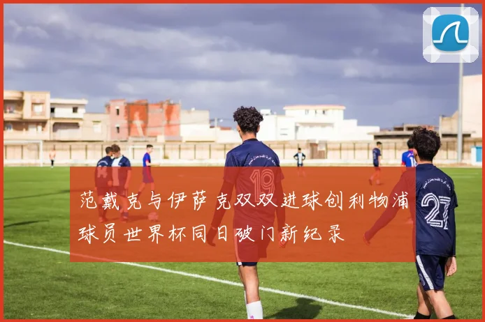 范戴克与伊萨克双双进球创利物浦球员世界杯同日破门新纪录
