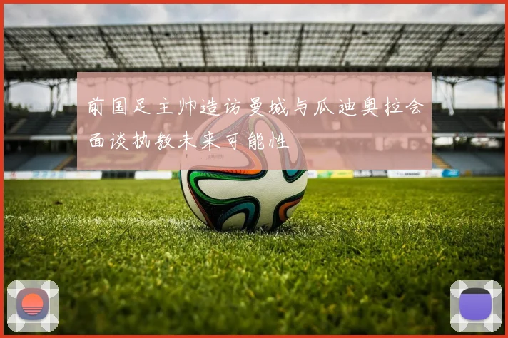 前国足主帅造访曼城与瓜迪奥拉会面谈执教未来可能性