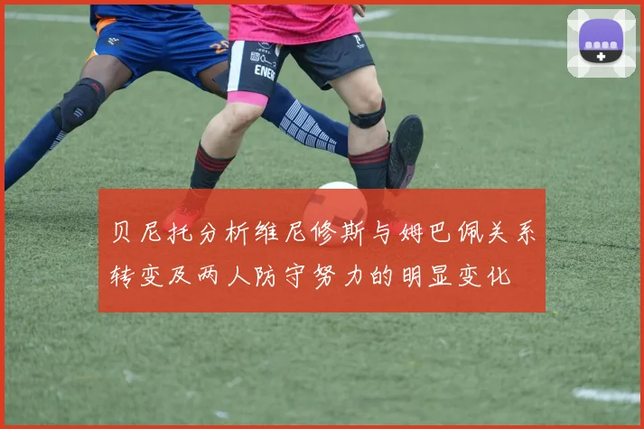 贝尼托分析维尼修斯与姆巴佩关系转变及两人防守努力的明显变化