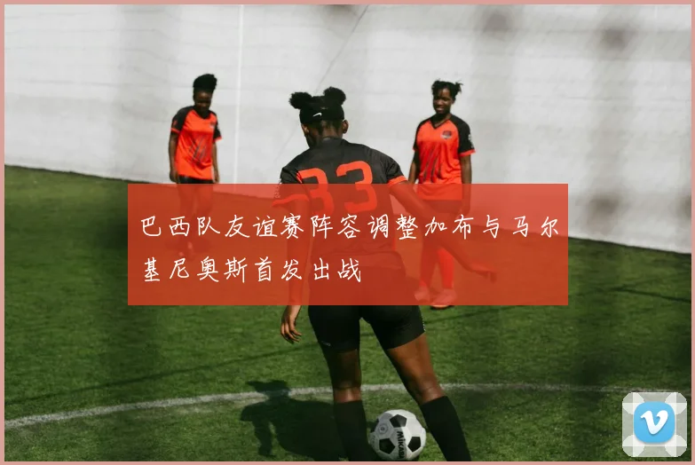 巴西队友谊赛阵容调整加布与马尔基尼奥斯首发出战