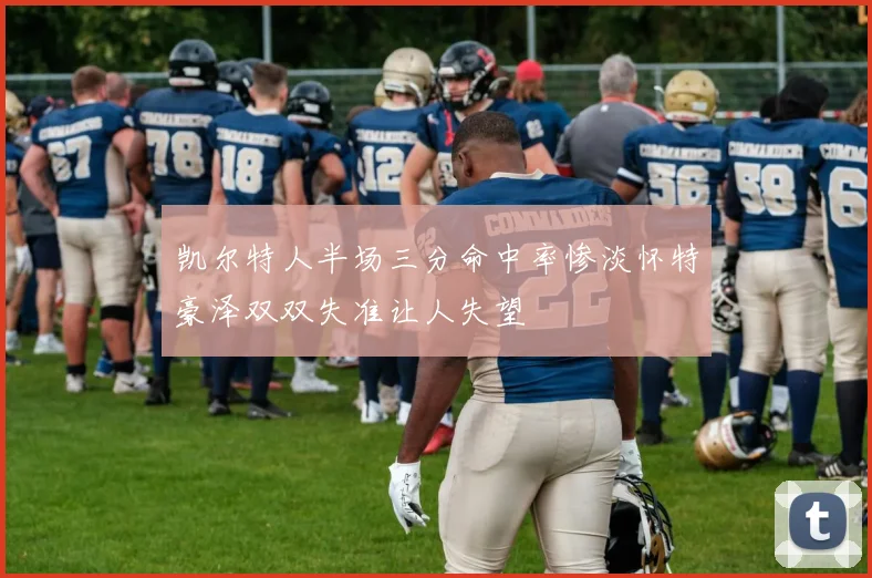凯尔特人半场三分命中率惨淡怀特豪泽双双失准让人失望